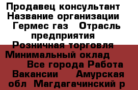 Продавец-консультант › Название организации ­ Гермес-газ › Отрасль предприятия ­ Розничная торговля › Минимальный оклад ­ 45 000 - Все города Работа » Вакансии   . Амурская обл.,Магдагачинский р-н